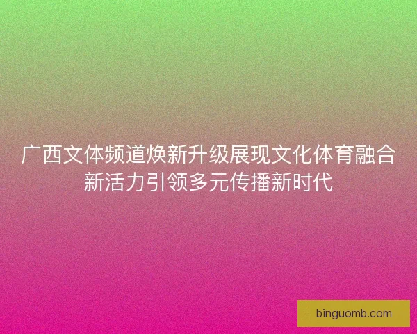 广西文体频道焕新升级展现文化体育融合新活力引领多元传播新时代