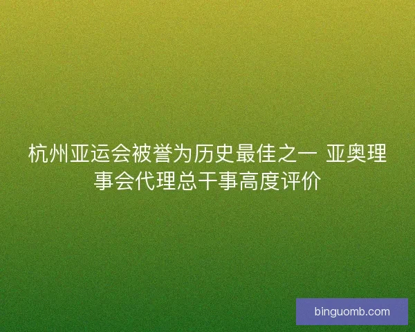 杭州亚运会被誉为历史最佳之一 亚奥理事会代理总干事高度评价