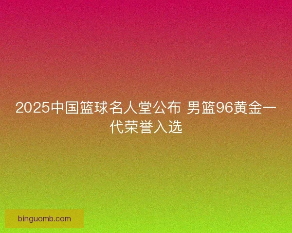 2025中国篮球名人堂公布 男篮96黄金一代荣誉入选
